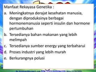 Manfaat Rekayasa Genetika :
a. Meningkatnya derajat kesehatan manusia,
dengan diproduksinya berbagai
hormonemanusia seperti insulin dan hormone
pertumbuhan
b. Tersedianya bahan makanan yang lebih
melimpah
c. Tersedianya sumber energy yang terbaharui
d. Proses industri yang lebih murah
e. Berkurangnya polusi
 