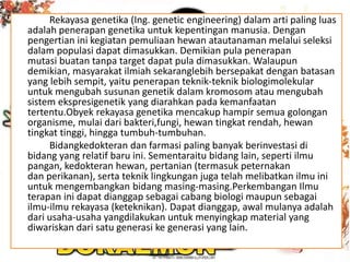 Rekayasa genetika (Ing. genetic engineering) dalam arti paling luas
adalah penerapan genetika untuk kepentingan manusia. Dengan
pengertian ini kegiatan pemuliaan hewan atautanaman melalui seleksi
dalam populasi dapat dimasukkan. Demikian pula penerapan
mutasi buatan tanpa target dapat pula dimasukkan. Walaupun
demikian, masyarakat ilmiah sekaranglebih bersepakat dengan batasan
yang lebih sempit, yaitu penerapan teknik-teknik biologimolekular
untuk mengubah susunan genetik dalam kromosom atau mengubah
sistem ekspresigenetik yang diarahkan pada kemanfaatan
tertentu.Obyek rekayasa genetika mencakup hampir semua golongan
organisme, mulai dari bakteri,fungi, hewan tingkat rendah, hewan
tingkat tinggi, hingga tumbuh-tumbuhan.
Bidangkedokteran dan farmasi paling banyak berinvestasi di
bidang yang relatif baru ini. Sementaraitu bidang lain, seperti ilmu
pangan, kedokteran hewan, pertanian (termasuk peternakan
dan perikanan), serta teknik lingkungan juga telah melibatkan ilmu ini
untuk mengembangkan bidang masing-masing.Perkembangan Ilmu
terapan ini dapat dianggap sebagai cabang biologi maupun sebagai
ilmu-ilmu rekayasa (keteknikan). Dapat dianggap, awal mulanya adalah
dari usaha-usaha yangdilakukan untuk menyingkap material yang
diwariskan dari satu generasi ke generasi yang lain.
 