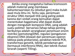 Ketika orang mengetahui bahwa kromosom
adalah material yang membawa
bahanterwariskan itu (disebut gen) maka itulah
awal mula ilmu ini. Tentu saja, penemuan
struktur DNA menjadi titik yang paling pokok
karena dari sinilah orang kemudian dapat
menentukan bagaimana sifat dapat diubah
dengan mengubah komposisi DNA, yang adalah
suatu polimer bervariasi.Tahap-tahap penting
berikutnya adalah serangkaian penemuan enzim
restriksi (pemotong)DNA, regulasi (pengaturan
ekspresi) DNA (diawali dari penemuan operon
laktosa pada prokariota), perakitan teknik PCR,
transformasi genetik, teknik peredaman gen
(termasuk interferensi RNA), dan teknik mutasi
terarah (seperti Tilling).
 