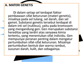 A. MATERI GENETIS
Di dalam setiap sel terdapat faktor
pembawaan sifat keturunan (materi genetis),
misalnya pada sel tulang, sel darah, dan sel
gamet. Substansi genetis tersebut terdapat di
dalam inti sel (nukleus), yaitu pada kromosom
yang mengandung gen. Gen merupakan substansi
hereditas yang terdiri atas senyawa kimia
tertentu, yang menentukan sifat individu. Gen
mempunyai peranan penting dalam mengatur
pertumbuhan sifat-sifat keturunan. Misalnya
pertumbuhan bentuk dan warna rambut,
susunan darah, kulit, dan sebagainya.
 