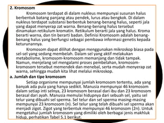 2. Kromosom
Kromosom terdapat di dalam nukleus mempunyai susunan halus
berbentuk batang panjang atau pendek, lurus atau bengkok. Di dalam
nukleus terdapat substansi berbentuk benang-benang halus, seperti jala
yang dapat menyerap zat warna. Benang-benang halus tersebut
dinamakan retikulum kromatin. Retikulum berarti jala yang halus. Kroma
berarti warna, dan tin berarti badan. Definisi Kromosom adalah benang-
benang halus yang berfungsi sebagai pembawa informasi genetis kepada
keturunannya.
Kromosom dapat dilihat dengan menggunakan mikroskop biasa pada
sel-sel yang sedang membelah. Dalam sel yang aktif melakukan
metabolisme, kromosom-kromosom memanjang dan tidak tampak.
Namun, menjelang sel mengalami proses pembelahan, kromosom-
kromosom tersebut memendek dan menebal, serta mudah menyerap zat
warna, sehingga mudah kita lihat melalui mikroskop.
a. Jumlah dan tipe kromosom
Setiap organisme mempunyai jumlah kromosom tertentu, ada yang
banyak ada pula yang hanya sedikit. Manusia mempunyai 46 kromosom
dalam setiap inti selnya, 23 kromosom berasal dari ibu dan 23 kromosom
berasal dari ayah. Manusia memulai hidupnya dari sebuah sel, yaitu sel
telur yang dibuahi sel sperma. Sel telur dan sel sperma masing-masing
mempunyai 23 kromosom (n). Sel telur yang telah dibuahi sel sperma akan
menjadi zigot. Zigot yang terbentuk mempunyai 46 kromosom (2n). Untuk
mengetahui jumlah kromosom yang dimiliki oleh berbagai jenis makhluk
hidup, perhatikan Tabel 5.1 berikut.
 