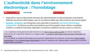 L’authenticité dans l’environnement
électronique : l’horodatage
•
• Aujourd'hui, tous les documents émanant des administrations ou des entreprises sont d'abord
élaborés sous forme informatique, puis le cas échéant édités pour être transmis sous forme papier.
• Exemple : la Facture. Les entreprises sont autorisées à conserver sous forme électronique
uniquement, les factures qu'elles transmettent sous forme papier à leurs clients, à condition
d'utiliser un système technique répondant à certaines conditions (B.O.des Impôts du 11/01/07) :
« 16. L'opération d'enregistrement doit intervenir à une date la plus proche possible de celle de l'opération
d'impression de l'original de la facture sur support papier. Le système informatique doit permettre d'identifier ces
deux dates.
17. A cet égard, un système informatique qui assurerait l'alimentation de la base de conservation d'une manière
automatique et à un moment quasi concomitant à celui de l'impression de l'original papier constituerait un facteur
d'appréciation favorable ».
11 Sylvie Dessolin-Baumann- Directrice C. Nat. Archives de la Form. Prof. - AFPA - France
 
