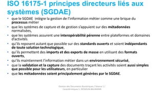 ISO 16175-1 principes directeurs liés aux
systèmes (SGDAE)
Gestion des Documents Numériques / Séance 1 /
Caractéristiques S. DESSOLIN-BAUMANN
• que le SGDAE intègre la gestion de l’information métier comme une brique du
processus métier
• que les systèmes de capture et de gestion s’appuient sur des métadonnées
normalisées,
• que les systèmes assurent une interopérabilité pérenne entre plateformes et domaines
d’activités
• qu’ils reposent autant que possible sur des standards ouverts et soient indépendants
de toute solution technologique,
• qu’ils permettent des imports et des exports de masse en utilisant des formats
ouverts,
• qu’ils maintiennent l’information métier dans un environnement sécurisé,
• que la validation et la capture des documents traçant les activités soient aussi simples
que possible pour les utilisateurs, en particulier
• que les métadonnées soient principalement générées par le SGDAE.
 