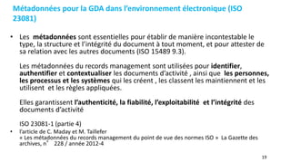 19
Métadonnées pour la GDA dans l’environnement électronique (ISO
23081)
• Les métadonnées sont essentielles pour établir de manière incontestable le
type, la structure et l’intégrité du document à tout moment, et pour attester de
sa relation avec les autres documents (ISO 15489 9.3).
Les métadonnées du records management sont utilisées pour identifier,
authentifier et contextualiser les documents d’activité , ainsi que les personnes,
les processus et les systèmes qui les créent , les classent les maintiennent et les
utilisent et les règles appliquées.
Elles garantissent l’authenticité, la fiabilité, l’exploitabilité et l’intégrité des
documents d’activité
ISO 23081-1 (partie 4)
• l’article de C. Maday et M. Taillefer
« Les métadonnées du records management du point de vue des normes ISO » La Gazette des
archives, n° 228 / année 2012-4
 