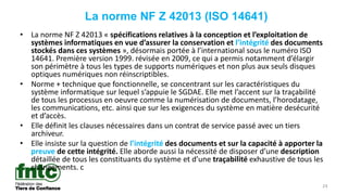 24
La norme NF Z 42013 (ISO 14641)
• La norme NF Z 42013 « spécifications relatives à la conception et l’exploitation de
systèmes informatiques en vue d’assurer la conservation et l’intégrité des documents
stockés dans ces systèmes », désormais portée à l’international sous le numéro ISO
14641. Première version 1999. révisée en 2009, ce qui a permis notamment d’élargir
son périmètre à tous les types de supports numériques et non plus aux seuls disques
optiques numériques non réinscriptibles.
• Norme + technique que fonctionnelle, se concentrant sur les caractéristiques du
système informatique sur lequel s’appuie le SGDAE. Elle met l’accent sur la traçabilité
de tous les processus en oeuvre comme la numérisation de documents, l’horodatage,
les communications, etc. ainsi que sur les exigences du système en matière desécurité
et d’accès.
• Elle définit les clauses nécessaires dans un contrat de service passé avec un tiers
archiveur.
• Elle insiste sur la question de l’intégrité des documents et sur la capacité à apporter la
preuve de cette intégrité. Elle aborde aussi la nécessité de disposer d’une description
détaillée de tous les constituants du système et d’une traçabilité exhaustive de tous les
changements. c
 