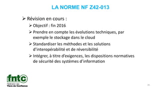 26
LA NORME NF Z42-013
 Révision en cours :
Objectif : fin 2016
Prendre en compte les évolutions techniques, par
exemple le stockage dans le cloud
Standardiser les méthodes et les solutions
d’interopérabilité et de réversibilité
Intégrer, à titre d’exigences, les dispositions normatives
de sécurité des systèmes d’information
 