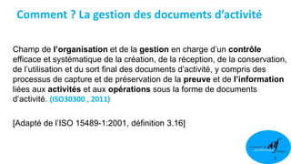 3
Champ de l’organisation et de la gestion en charge d’un contrôle
efficace et systématique de la création, de la réception, de la conservation,
de l’utilisation et du sort final des documents d’activité, y compris des
processus de capture et de préservation de la preuve et de l’information
liées aux activités et aux opérations sous la forme de documents
d’activité. (ISO30300 , 2011)
[Adapté de l’ISO 15489-1:2001, définition 3.16]
Comment ? La gestion des documents d’activité
 