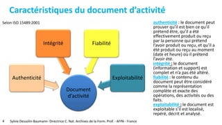 Caractéristiques du document d’activité
Selon ISO 15489:2001
4 Sylvie Dessolin-Baumann- Directrice C. Nat. Archives de la Form. Prof. - AFPA - France
Document
d’activité
Authenticité
FiabilitéIntégrité
Exploitabilité
authenticité : le document peut
prouver qu’il est bien ce qu’il
prétend être, qu’il a été
effectivement produit ou reçu
par la personne qui prétend
l’avoir produit ou reçu, et qu’il a
été produit ou reçu au moment
(date et heure) où il prétend
l’avoir été.
intégrité : le document
(information et support) est
complet et n’a pas été altéré.
fiabilité : le contenu du
document peut être considéré
comme la représentation
complète et exacte des
opérations, des activités ou des
faits.
exploitabilité : le document est
exploitable s’il est localisé,
repéré, décrit et analysé.
 