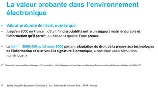 La valeur probante dans l’environnement
électronique
• Valeur probante de l’écrit numérique
• Jusqu’en 2000 en France : c’était l’indissociabilité entre un support matériel durable et
l’information qu’il porte*, qui faisait la qualité d’une preuve.
• La loi n° 2000-230 du 13 mars 2000 portant adaptation du droit de la preuve aux technologies
de l’information et relatives à la signature électronique, a constitué une « révolution
numérique. »
(*) D’après Françoise Banat Berger et Claude Huc, http://www.piaf-archives.org/espace-formation/mod/resource/view.php?id=200
6 Sylvie Dessolin-Baumann- Directrice C. Nat. Archives de la Form. Prof. - AFPA - France
 