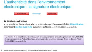 L’authenticité dans l’environnement
électronique : la signature électronique
La signature électronique
« Lorsqu’elle est électronique, elle consiste en l’usage d’un procédé fiable d’identification
garantissant son lien avec l’acte auquel elle s’attache. … » (Article 1316-4, second alinéa)
« La fiabilité de ce procédé est présumée, jusqu’à preuve du contraire, lorsque la signature est créée, l’identité
du signataire assurée et l’intégrité de l’acte garantie, dans des conditions fixées par décret en Conseil d’Etat. »
(Article 1316-4, second alinéa)
9 Sylvie Dessolin-Baumann- Directrice C. Nat. Archives de la Form. Prof. - AFPA - France
 