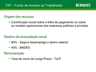 FAT - Fundo de Amparo ao Trabalhador Origem dos recursos Contribuição social sobre a folha de pagamento ou sobre as receitas operacionais das empresas públicas e privadas Destino da arrecadação anual 60% - Seguro desemprego e abono salarial 40% - BNDES  Remuneração   Taxa de Juros de Longo Prazo - TJLP  