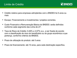 Limite de Crédito Crédito rotativo para empresas adimplentes com o BNDES há 5 anos ou mais Escopo: Financiamento a investimentos / projetos correntes. Custo Financeiro e Remuneração Básica do BNDES: serão definidos conforme cada segmento das Linha de LP. Taxa de Risco de Crédito: 0,46% a 3,57% a.a., a ser fixada de acordo com a classificação de risco do beneficiário ou do grupo econômico a que pertença, conforme critérios do BNDES. Prazo de utilização do produto: até 5 anos Prazo de financiamento: até 10 anos, para cada destinação específica. 