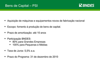 Bens de Capital – PSI  Aquisição de máquinas e equipamentos novos de fabricação nacional Escopo: fomento à produção de bens de capital. Prazo de amortização: até 10 anos Participação BNDES: 80% para Grandes Empresas 100% para Pequenas e Médias Taxa de Juros: 5,5% a.a. Prazo do Programa: 31 de dezembro de 2010 