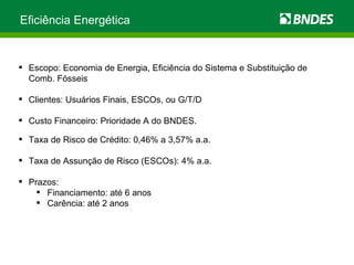 Eficiência Energética Escopo: Economia de Energia, Eficiência do Sistema e Substituição de Comb. Fósseis Clientes: Usuários Finais, ESCOs, ou G/T/D Custo Financeiro: Prioridade A do BNDES. Taxa de Risco de Crédito: 0,46% a 3,57% a.a. Taxa de Assunção de Risco (ESCOs): 4% a.a. Prazos: Financiamento: até 6 anos Carência: até 2 anos 