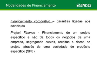 Modalidades de Financiamento Financiamento corporativo  – garantias ligadas aos acionistas Project Finance  -  Financiamento de um projeto específico e não de todos os negócios de uma empresa, segregando custos, receitas e riscos do projeto através de uma sociedade de propósito específico (SPE). 