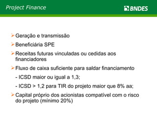 Project Finance Geração e transmissão Beneficiária SPE Receitas futuras vinculadas ou cedidas aos financiadores Fluxo de caixa suficiente para saldar financiamento - ICSD maior ou igual a 1,3;  - ICSD > 1,2 para TIR do projeto maior que 8% aa; Capital próprio dos acionistas compatível com o risco do projeto (mínimo 20%) 
