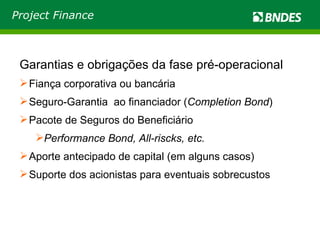 Garantias e obrigações da fase pré-operacional Fiança corporativa ou bancária Seguro-Garantia  ao financiador ( Completion Bond ) Pacote de Seguros do Beneficiário Performance Bond, All-riscks, etc. Aporte antecipado de capital (em alguns casos) Suporte dos acionistas para eventuais sobrecustos Project Finance 