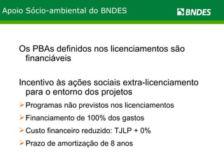 Apoio Sócio-ambiental do BNDES Os PBAs definidos nos licenciamentos são financiáveis Incentivo às ações sociais extra-licenciamento para o entorno dos projetos  Programas não previstos nos licenciamentos Financiamento de 100% dos gastos Custo financeiro reduzido: TJLP + 0% Prazo de amortização de 8 anos 