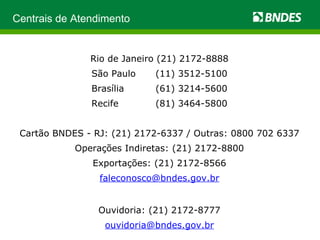 Centrais de Atendimento Rio de Janeiro (21) 2172-8888 São Paulo  (11) 3512-5100 Brasília  (61) 3214-5600 Recife  (81) 3464-5800 Cartão BNDES - RJ: (21) 2172-6337 / Outras: 0800 702 6337 Operações Indiretas: (21) 2172-8800 Exportações: (21) 2172-8566 [email_address] Ouvidoria: (21) 2172-8777 [email_address] 