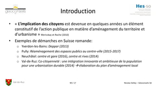 Val-de-Ruz Nicolas Delley – Géoconseils SA90 / 17
Introduction
• « L’implication des citoyens est devenue en quelques années un élément
constitutif de l’action publique en matière d’aménagement du territoire et
d’urbanisme » Mericskay et Roche (2010)
• Exemples de démarches en Suisse romande:
o Yverdon-les-Bains: Deppar (2013)
o Pully: Réaménagement des espaces publics au centre-ville (2015-2017)
o Neuchâtel: centre et gare (2016), centre et rives (2014)
o Val-de-Ruz: Co-citoyenneté : une intégration innovante et ambitieuse de la population
pour une urbanisation durable (2014)  élaboration du plan d’aménagement local
 