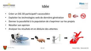 Val-de-Ruz Nicolas Delley – Géoconseils SA91 / 17
Idée
• Créer un SIG 3D participatif «accessible»
• Exploiter les technologies web de dernière génération
• Donner la possibilité à la population de s’exprimer sur les projets
• Récolter son opinion
• Analyser les résultats et en déduire des attentes
Plugin
 