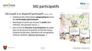 Val-de-Ruz Nicolas Delley – Géoconseils SA93 / 17
SIG participatifs
SIG couplé à un dispositif participatif: (Roche, 2010)
o mobilisant des informations géographiques et/ou
des technologies géomatiques
o développé en partie par et pour le public (des
individus, des groupes locaux...)
o dans le but de favoriser la participation du public
dans les processus de gestion territoriale locaux
(collecte de données, opérations de cartographie,
analyses spatiales, décision territoriale...)
 