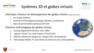 Val-de-Ruz Nicolas Delley – Géoconseils SA94 / 17
Systèmes 3D et globes virtuels
Historique: Facteurs du développement des globes virtuels: (Ingensand, 2011)
o Les images satellites
o L’évolution technologique (stockage, diffusion, visualisation)
o Appui de personnalités politiques (Al Gore)
Évolution technologique des globes virtuels:
1. Concept Digital Earth (Al Gore, USA, 1998)
2. Logiciels “clients” (ex. Earth Viewer, Virtual Earth)
3. Modules d’extension (plugin) (ex. Google Earth, TerraExplorer)
4. Technologies WebGL  accès direct aux fonctions de la carte graphique
 