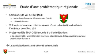 Val-de-Ruz Nicolas Delley – Géoconseils SA95 / 17
Étude d’une problématique régionale
• Commune de Val-de-Ruz (NE):
o Issue d’une fusion de 15 communes (2013)
o 16’000 habitants
• Volonté communale: mise en œuvre d'une urbanisation durable à
l’intérieur du milieu bâti
• Projet-modèle 2014-2018 soumis à la Confédération:
« Co-citoyenneté : une intégration innovante et ambitieuse de la population pour une
urbanisation durable »
 La participation est une volonté communale
 
