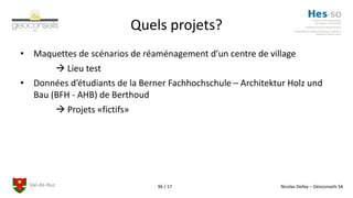 Val-de-Ruz Nicolas Delley – Géoconseils SA96 / 17
Quels projets?
• Maquettes de scénarios de réaménagement d’un centre de village
 Lieu test
• Données d’étudiants de la Berner Fachhochschule – Architektur Holz und
Bau (BFH - AHB) de Berthoud
 Projets «fictifs»
 