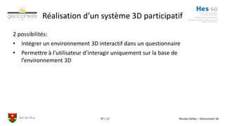 Val-de-Ruz Nicolas Delley – Géoconseils SA97 / 17
Réalisation d’un système 3D participatif
2 possibilités:
• Intégrer un environnement 3D interactif dans un questionnaire
• Permettre à l’utilisateur d’interagir uniquement sur la base de
l’environnement 3D
 