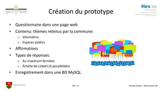 Val-de-Ruz Nicolas Delley – Géoconseils SA99 / 17
Création du prototype
• Questionnaire dans une page web
• Contenu: thèmes retenus par la commune:
o Volumétrie
o Espaces publics
• Affirmations
• Types de réponses:
o Au maximum fermées
o Échelle de Lickert (5 possibilités)
• Enregistrement dans une BD MySQL
 