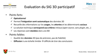 Val-de-Ruz Nicolas Delley – Géoconseils SA103 / 17
Evaluation du SIG 3D participatif
• Points forts:
 Opérationnel
 Permet l’intégration semi-automatique des données 3D
 Recueille des informations sur les usages, les attentes et les déterminants sociaux
 La solution technique correspond aux critères initiaux (open source, sans plugin, etc…)
 Les réponses sont stockées dans une BD
• Points faibles:
- Qualité des données 3D (pas de précision, pas de fiabilité)
- Diffusion à une échelle limitée  difficile de tirer des conclusions
 