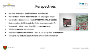 Val-de-Ruz Nicolas Delley – Géoconseils SA104 / 17
Perspectives
• Nouveaux vecteurs de diffusion de données 3D
• Possibilité de retour d’information sur les projets en 3D
• Exploitation des données «swissBUILDINGS3D 2.0» (2018)
• Augmentation de l’interactivité (mini-forum par projet ?)
• Simuler des scènes avec des objets en mouvements
• Vérifier la validité des résultats
• Vérifier la démocratisation de l'outil 3D et la capacité d’immersion
• Évaluer si les textures des bâtiments améliorent l’immersion
©Office fédéral de topographie swisstopo
 