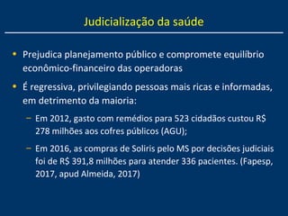 Judicialização da saúde
• Prejudica planejamento público e compromete equilíbrio
econômico-financeiro das operadoras
• É regressiva, privilegiando pessoas mais ricas e informadas,
em detrimento da maioria:
– Em 2012, gasto com remédios para 523 cidadãos custou R$
278 milhões aos cofres públicos (AGU);
– Em 2016, as compras de Soliris pelo MS por decisões judiciais
foi de R$ 391,8 milhões para atender 336 pacientes. (Fapesp,
2017, apud Almeida, 2017)
 