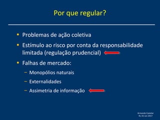 Armando Castelar
RJ, 01 Jun 2017
• Problemas de ação coletiva
• Estímulo ao risco por conta da responsabilidade
limitada (regulação prudencial)
• Falhas de mercado:
– Monopólios naturais
– Externalidades
– Assimetria de informação
Por que regular?
 