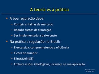 Armando Castelar
RJ, 01 Jun 2017
A teoria vs a prática
• A boa regulação deve:
– Corrigir as falhas de mercado
– Reduzir custos de transação
– Ser implementada a baixo custo
• Na prática a regulação no Brasil:
– É excessiva, comprometendo a eficiência
– É cara de cumprir
– É instável (ISS)
– Embute visões ideológicas, inclusive na sua aplicação
 
