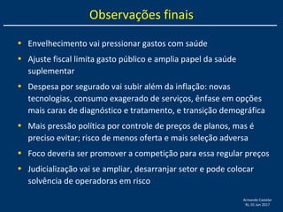 Armando Castelar
RJ, 01 Jun 2017
Observações finais
• Envelhecimento vai pressionar gastos com saúde
• Ajuste fiscal limita gasto público e amplia papel da saúde
suplementar
• Despesa por segurado vai subir além da inflação: novas
tecnologias, consumo exagerado de serviços, ênfase em opções
mais caras de diagnóstico e tratamento, e transição demográfica
• Mais pressão política por controle de preços de planos, mas é
preciso evitar; risco de menos oferta e mais seleção adversa
• Foco deveria ser promover a competição para essa regular preços
• Judicialização vai se ampliar, desarranjar setor e pode colocar
solvência de operadoras em risco
 