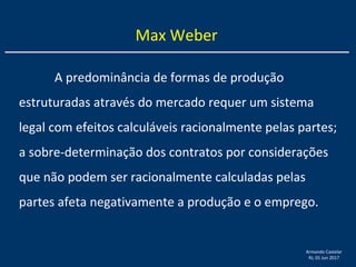 Armando Castelar
RJ, 01 Jun 2017
A predominância de formas de produção
estruturadas através do mercado requer um sistema
legal com efeitos calculáveis racionalmente pelas partes;
a sobre-determinação dos contratos por considerações
que não podem ser racionalmente calculadas pelas
partes afeta negativamente a produção e o emprego.
Max Weber
 