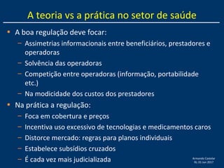 Armando Castelar
RJ, 01 Jun 2017
A teoria vs a prática no setor de saúde
• A boa regulação deve focar:
– Assimetrias informacionais entre beneficiários, prestadores e
operadoras
– Solvência das operadoras
– Competição entre operadoras (informação, portabilidade
etc.)
– Na modicidade dos custos dos prestadores
• Na prática a regulação:
– Foca em cobertura e preços
– Incentiva uso excessivo de tecnologias e medicamentos caros
– Distorce mercado: regras para planos individuais
– Estabelece subsídios cruzados
– É cada vez mais judicializada
 
