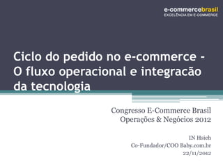 Ciclo do pedido no e-commerce -
O fluxo operacional e integracão
da tecnologia
                Congresso E-Commerce Brasil
                  Operações & Negócios 2012

                                        IN Hsieh
                     Co-Fundador/COO Baby.com.br
                                      22/11/2012
 