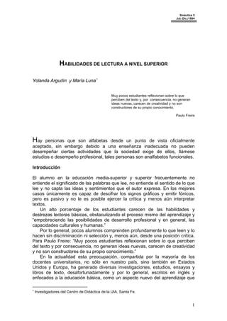 Sinéctica 5
Jul.-Dic./1994
HABILIDADES DE LECTURA A NIVEL SUPERIOR
Yolanda Argudín y María Luna∗
Muy pocos estudiantes reflexionan sobre lo que
perciben del texto y, por consecuencia, no generan
ideas nuevas, carecen de creatividad y no son
constructores de su propio conocimiento.
Paulo Freire
Hay personas que son alfabetas desde un punto de vista oficialmente
aceptado, sin embargo debido a una enseñanza inadecuada no pueden
desempeñar ciertas actividades que la sociedad exige de ellos, llámese
estudios o desempeño profesional, tales personas son analfabetos funcionales.
Introducción
El alumno en la educación media-superior y superior frecuentemente no
entiende el significado de las palabras que lee, no entiende el sentido de lo que
lee y no capta las ideas y sentimientos que el autor expresa. En los mejores
casos únicamente es capaz de descifrar los signos gráficos y emitir fónicos,
pero es pasivo y no le es posible ejercer la crítica y menos aún interpretar
textos.
Un alto porcentaje de los estudiantes carecen de las habilidades y
destrezas lectoras básicas, obstaculizando el proceso mismo del aprendizaje y
“empobreciendo las posibilidades de desarrollo profesional y en general, las
capacidades culturales y humanas.”
Por lo general, pocos alumnos comprenden profundamente lo que leen y lo
hacen sin discriminación ni selección y, menos aún, desde una posición crítica.
Para Paulo Freire: “Muy pocos estudiantes reflexionan sobre lo que perciben
del texto y por consecuencia, no generan ideas nuevas, carecen de creatividad
y no son constructores de su propio conocimiento.”
En la actualidad esta preocupación, compartida por la mayoría de los
docentes universitarios, no sólo en nuestro país, sino también en Estados
Unidos y Europa, ha generado diversas investigaciones, estudios, ensayos y
libros de texto, desafortunadamente y por lo general, escritos en inglés y
enfocados a la educación básica, como un aspecto nuevo del aprendizaje que
∗
Investigadores del Centro de Didáctica de la UIA, Santa Fe.
1
 