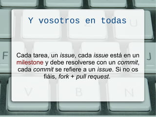 Y vosotros en todas
Cada tarea, un issue, cada issue está en un
milestone y debe resolverse con un commit,
cada commit se refiere a un issue. Si no os
fiáis, fork + pull request.
 