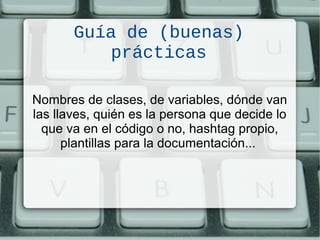 Guía de (buenas)
prácticas
Nombres de clases, de variables, dónde van
las llaves, quién es la persona que decide lo
que va en el código o no, hashtag propio,
plantillas para la documentación...
 