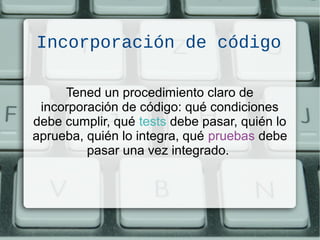 Incorporación de código
Tened un procedimiento claro de
incorporación de código: qué condiciones
debe cumplir, qué tests debe pasar, quién lo
aprueba, quién lo integra, qué pruebas debe
pasar una vez integrado.
 
