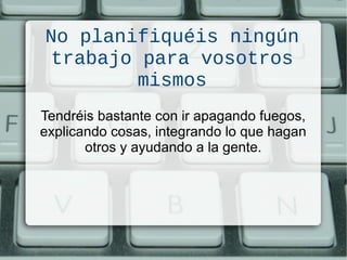 No planifiquéis ningún
trabajo para vosotros
mismos
Tendréis bastante con ir apagando fuegos,
explicando cosas, integrando lo que hagan
otros y ayudando a la gente.
 