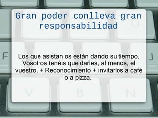 Gran poder conlleva gran
responsabilidad
Los que asistan os están dando su tiempo.
Vosotros tenéis que darles, al menos, el
vuestro. + Reconocimiento + invitarlos a café
o a pizza.
 