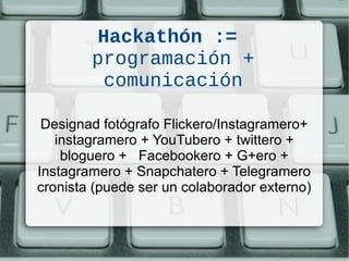 Hackathón :=
programación +
comunicación
Designad fotógrafo Flickero/Instagramero+
instagramero + YouTubero + twittero +
bloguero + Facebookero + G+ero +
Instagramero + Snapchatero + Telegramero
cronista (puede ser un colaborador externo)
 