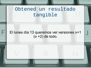 El lunes día 13 queremos ver versiones x+1
(o +2) de todo.
Obtened un resultado
tangible
 