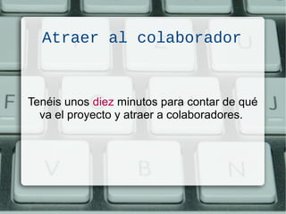 Atraer al colaborador
Tenéis unos diez minutos para contar de qué
va el proyecto y atraer a colaboradores.
 