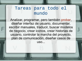 Tareas para todo el
mundo
Analizar, programar, pero también probar,
diseñar interfaz de usuario, documentar,
escribir manuales, traducir, buscar modelos
de negocio, crear iconos, crear historias de
usuario, controlar la marcha del proyecto,
plan de comunicación, diseñar casos de
uso...
 